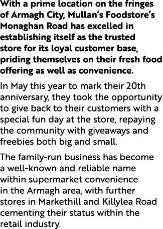 With a prime location on the fringes of Armagh City, Mullan’s Foodstore’s Monaghan Road has excelled in establishing ...