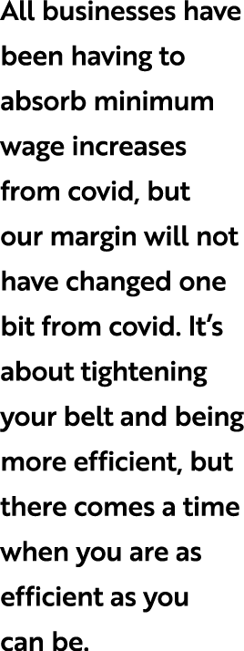 All businesses have been having to absorb minimum wage increases from covid, but our margin will not have changed one...