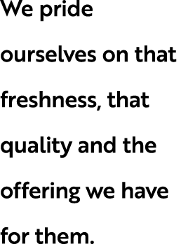 We pride ourselves on that freshness, that quality and the offering we have for them.