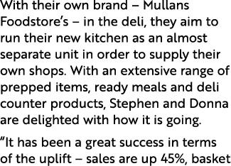 With their own brand – Mullans Foodstore’s – in the deli, they aim to run their new kitchen as an almost separate uni...