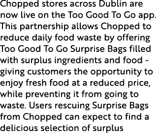 Chopped stores across Dublin are now live on the Too Good To Go app. This partnership allows Chopped to reduce daily ...