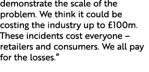 demonstrate the scale of the problem. We think it could be costing the industry up to £100m. These incidents cost eve...