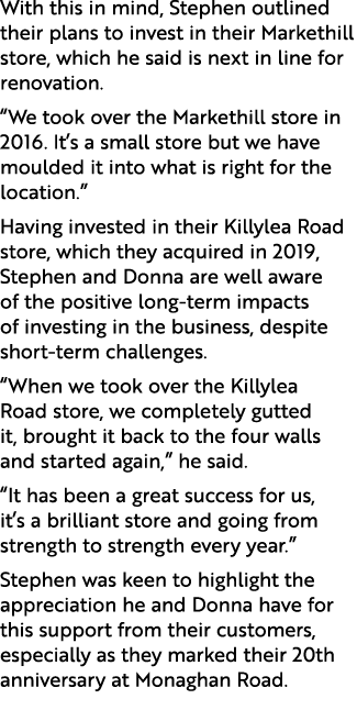 With this in mind, Stephen outlined their plans to invest in their Markethill store, which he said is next in line fo...