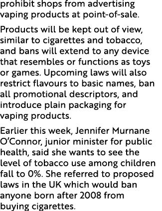 prohibit shops from advertising vaping products at point of sale. Products will be kept out of view, similar to cigar...