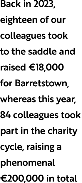 Back in 2023, eighteen of our colleagues took to the saddle and raised €18,000 for Barretstown, whereas this year, 84...