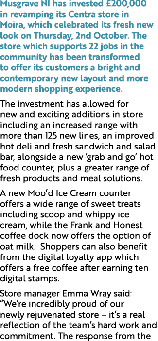 Musgrave NI has invested £200,000 in revamping its Centra store in Moira, which celebrated its fresh new look on Thur...