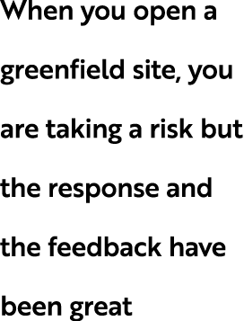 When you open a greenfield site, you are taking a risk but the response and the feedback have been great