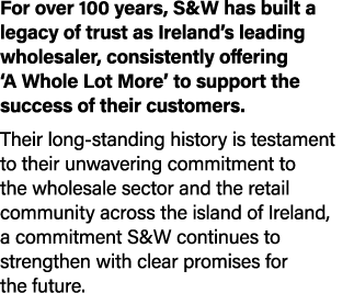 For over 100 years, S&W has built a legacy of trust as Ireland’s leading wholesaler, consistently offering ‘A Whole L...