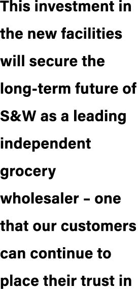 This investment in the new facilities will secure the long term future of S&W as a leading independent grocery wholes...