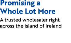 Promising a Whole Lot More A trusted wholesaler right across the island of Ireland