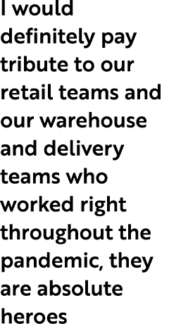 I would definitely pay tribute to our retail teams and our warehouse and delivery teams who worked right throughout t...