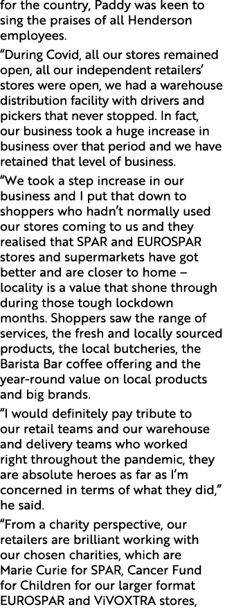 for the country, Paddy was keen to sing the praises of all Henderson employees. “During Covid, all our stores remaine...