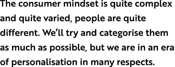The consumer mindset is quite complex and quite varied, people are quite different. We’ll try and categorise them as ...