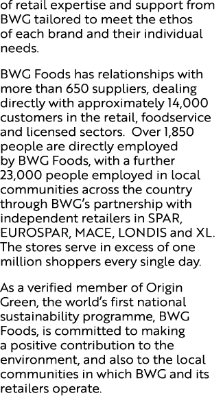 of retail expertise and support from BWG tailored to meet the ethos of each brand and their individual needs. BWG Foo...