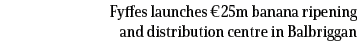 Fyffes launches €25m banana ripening and distribution centre in Balbriggan