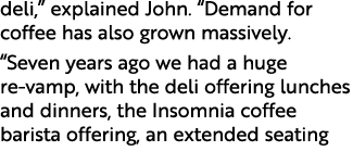 deli,” explained John. “Demand for coffee has also grown massively. “Seven years ago we had a huge re vamp, with the ...