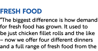  Fresh Food “The biggest difference is how demand for fresh food has grown. It used to be just chicken fillet rolls a...