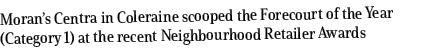 Moran’s Centra in Coleraine scooped the Forecourt of the Year (Category 1) at the recent Neighbourhood Retailer Awards