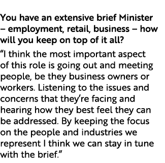  You have an extensive brief Minister – employment, retail, business – how will you keep on top of it all? “I think t...