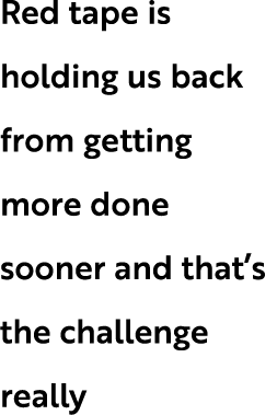 Red tape is holding us back from getting more done sooner and that’s the challenge really