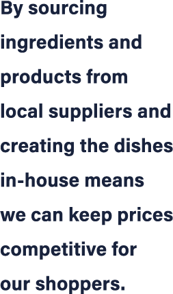 By sourcing ingredients and products from local suppliers and creating the dishes in house means we can keep prices c...