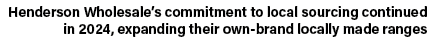 Henderson Wholesale’s commitment to local sourcing continued in 2024, expanding their own brand locally made ranges