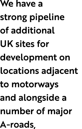We have a strong pipeline of additional UK sites for development on locations adjacent to motorways and alongside a n...