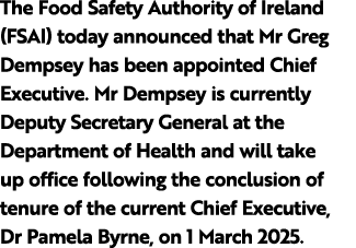 The Food Safety Authority of Ireland (FSAI) today announced that Mr Greg Dempsey has been appointed Chief Executive. ...