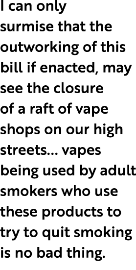 I can only surmise that the outworking of this bill if enacted, may see the closure of a raft of vape shops on our hi...