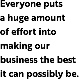 Everyone puts a huge amount of effort into making our business the best it can possibly be.