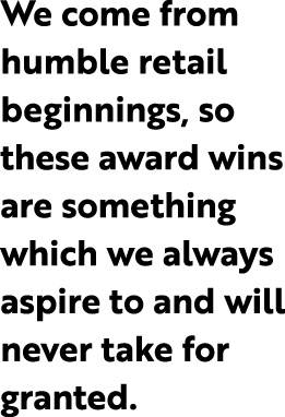 We come from humble retail beginnings, so these award wins are something which we always aspire to and will never tak...