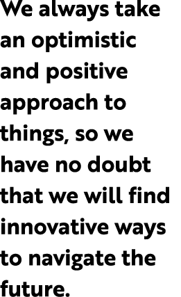 We always take an optimistic and positive approach to things, so we have no doubt that we will find innovative ways t...