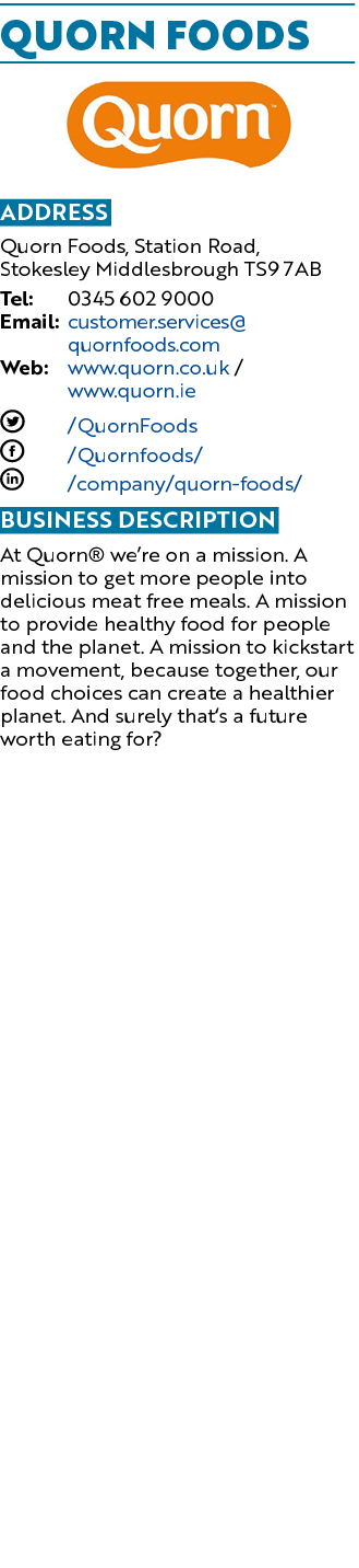 Quorn Foods ￼ Address Quorn Foods, Station Road, Stokesley Middlesbrough TS9 7AB Tel: 0345 602 9000 Email: customer.s...