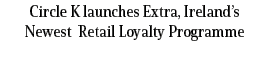 Circle K launches Extra, Ireland’s Newest Retail Loyalty Programme