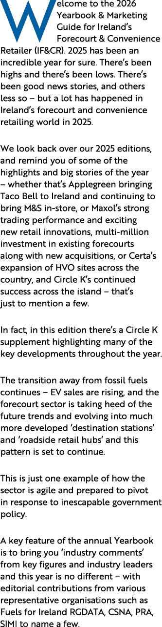 Welcome to the 2026 Yearbook & Marketing Guide for Ireland’s Forecourt & Convenience Retailer (IF&CR). 2025 has been ...