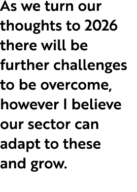 As we turn our thoughts to 2026 there will be further challenges to be overcome, however I believe our sector can ada...