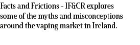Facts and Frictions IF&CR explores some of the myths and misconceptions around the vaping market in Ireland. 
