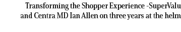 Transforming the Shopper Experience SuperValu and Centra MD Ian Allen on three years at the helm 