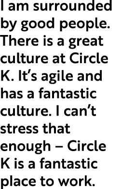 I am surrounded by good people. There is a great culture at Circle K. It’s agile and has a fantastic culture. I can’t...