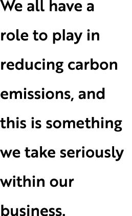 We all have a role to play in reducing carbon emissions, and this is something we take seriously within our business.