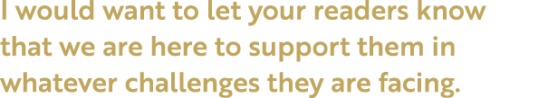 I would want to let your readers know that we are here to support them in whatever challenges they are facing.