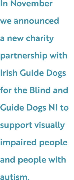 In November we announced a new charity partnership with Irish Guide Dogs for the Blind and Guide Dogs NI to support v...