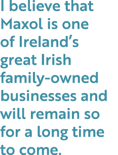 I believe that Maxol is one of Ireland’s great Irish family owned businesses and will remain so for a long time to come.