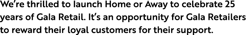 We’re thrilled to launch Home or Away to celebrate 25 years of Gala Retail. It’s an opportunity for Gala Retailers to...