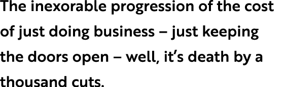 The inexorable progression of the cost of just doing business – just keeping the doors open – well, it’s death by a t...