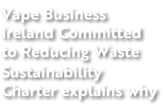 Vape Business Ireland Committed to Reducing Waste Sustainability Charter explains why