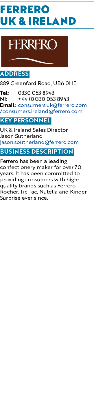 FERRERO UK & IRELAND ￼ Address 889 Greenford Road, UB6 0HE Tel: 0330 053 8943 NI: +44 (0)330 053 8943 Email: consumer...