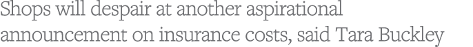Shops will despair at another aspirational announcement on insurance costs, said Tara Buckley
