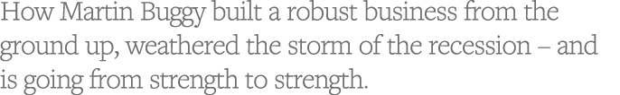 How Martin Buggy built a robust business from the ground up, weathered the storm of the recession   and is going from   