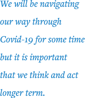 We will be navigating our way through Covid-19 for some time but it is important that we think and act longer term 